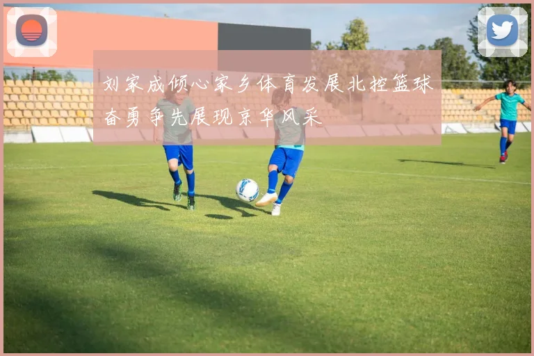 刘家成倾心家乡体育发展北控篮球奋勇争先展现京华风采