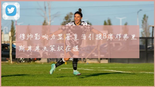 穆帅影响力显著皇马引援B席邓弗里斯库库决策权在握