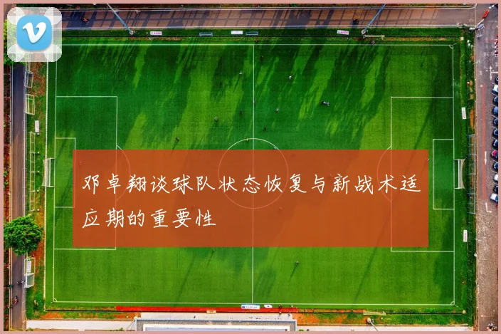 邓卓翔谈球队状态恢复与新战术适应期的重要性