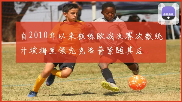 自2010年以来教练欧战决赛次数统计埃梅里领先克洛普紧随其后