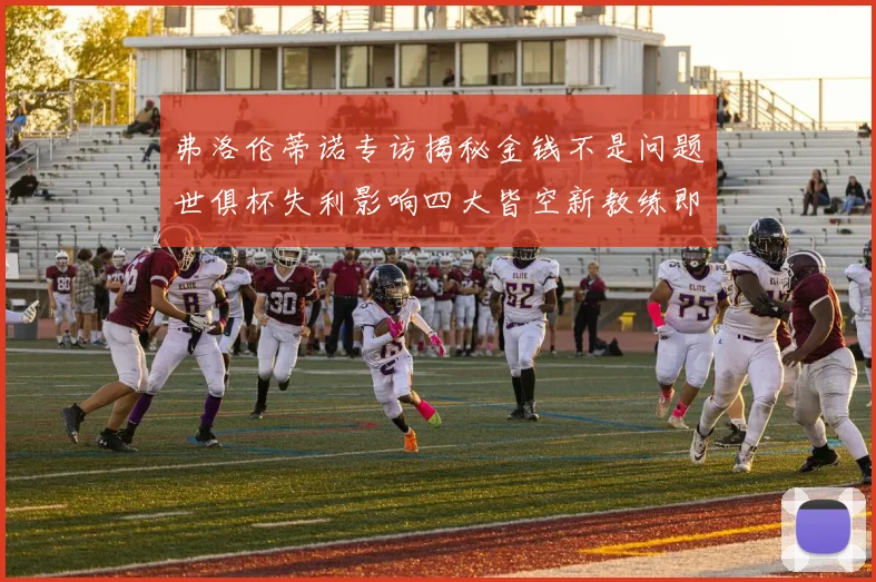 弗洛伦蒂诺专访揭秘金钱不是问题世俱杯失利影响四大皆空新教练即将到来