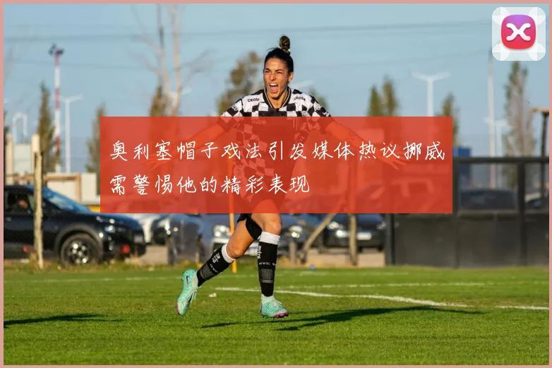 奥利塞帽子戏法引发媒体热议挪威需警惕他的精彩表现