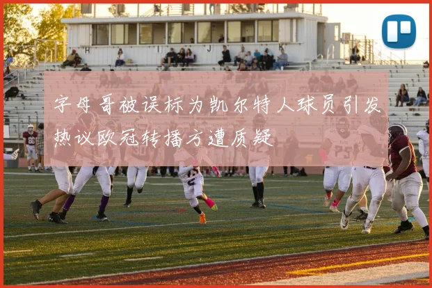 字母哥被误标为凯尔特人球员引发热议欧冠转播方遭质疑