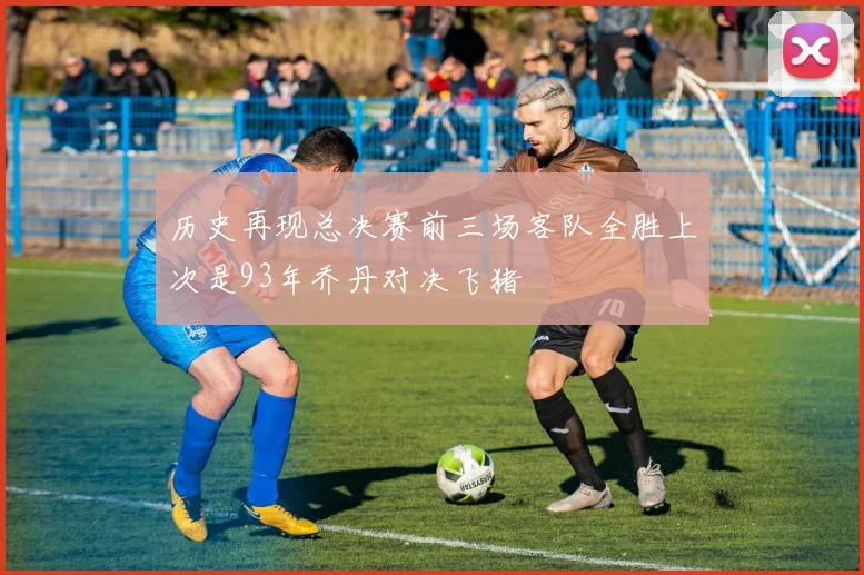 历史再现总决赛前三场客队全胜上次是93年乔丹对决飞猪