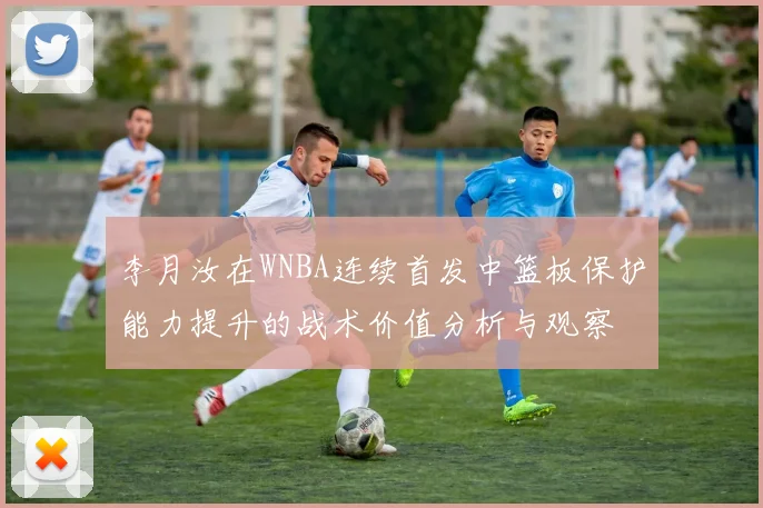 李月汝在WNBA连续首发中篮板保护能力提升的战术价值分析与观察