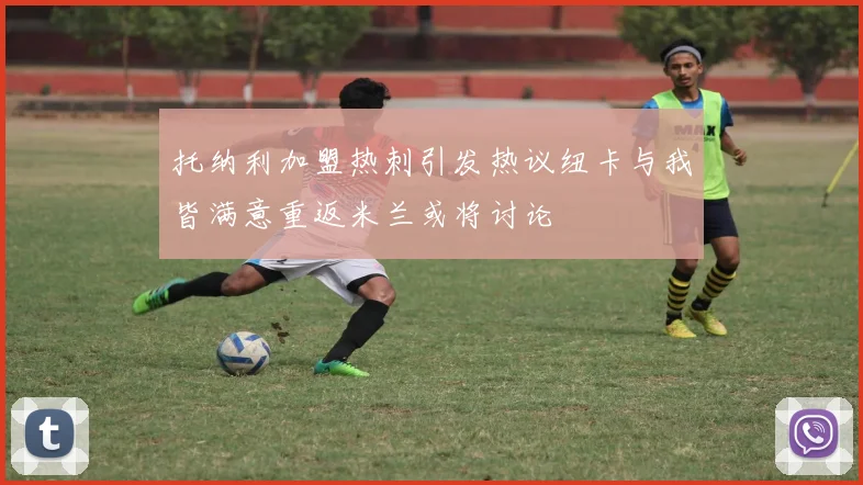 托纳利加盟热刺引发热议纽卡与我皆满意重返米兰或将讨论
