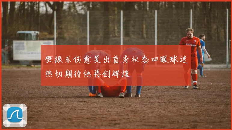 樊振东伤愈复出首秀状态回暖球迷热切期待他再创辉煌