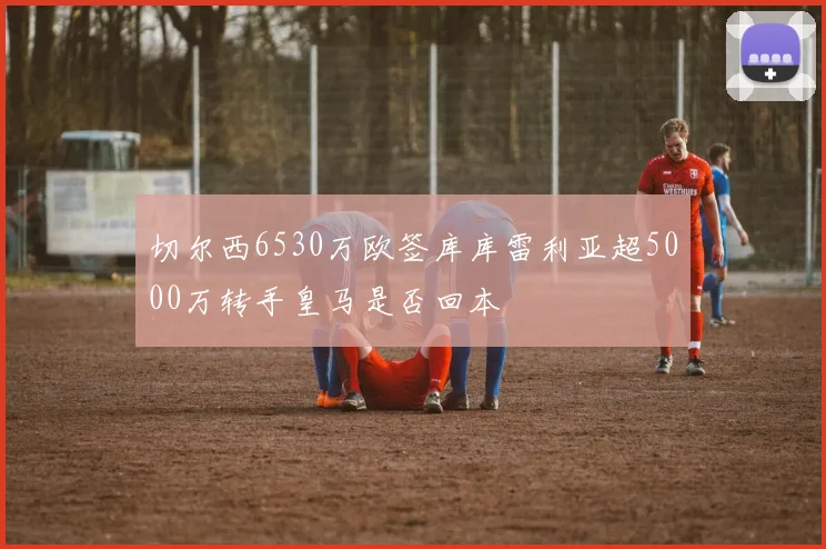 切尔西6530万欧签库库雷利亚超5000万转手皇马是否回本