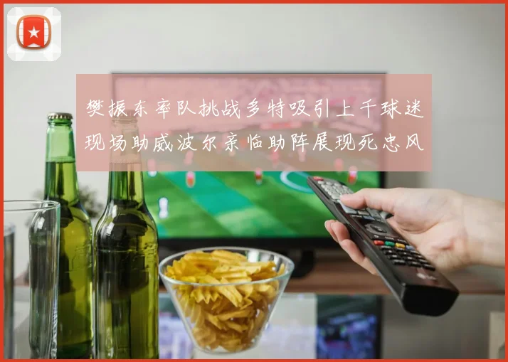 樊振东率队挑战多特吸引上千球迷现场助威波尔亲临助阵展现死忠风采