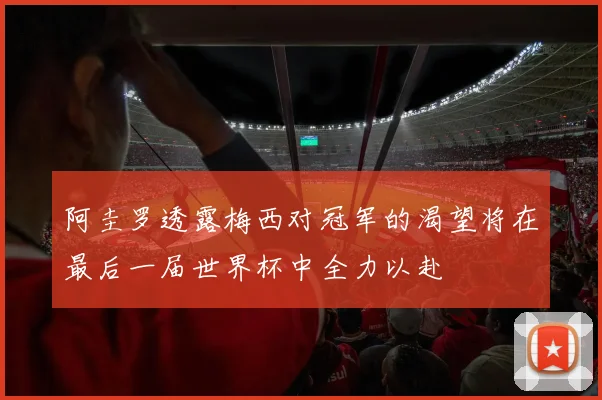 阿圭罗透露梅西对冠军的渴望将在最后一届世界杯中全力以赴
