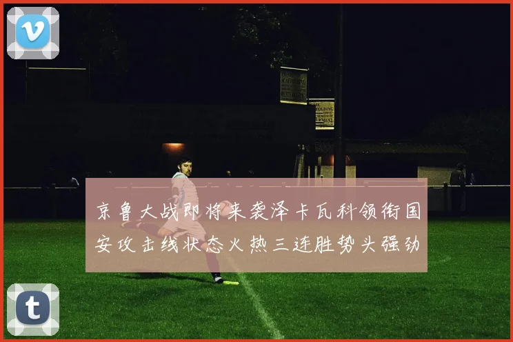 京鲁大战即将来袭泽卡瓦科领衔国安攻击线状态火热三连胜势头强劲