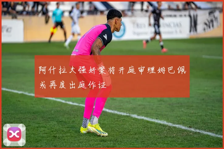 阿什拉夫强奸案将开庭审理姆巴佩或再度出庭作证