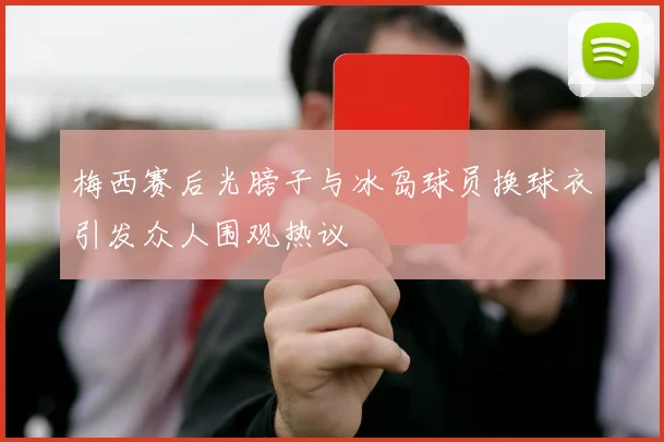 梅西赛后光膀子与冰岛球员换球衣引发众人围观热议