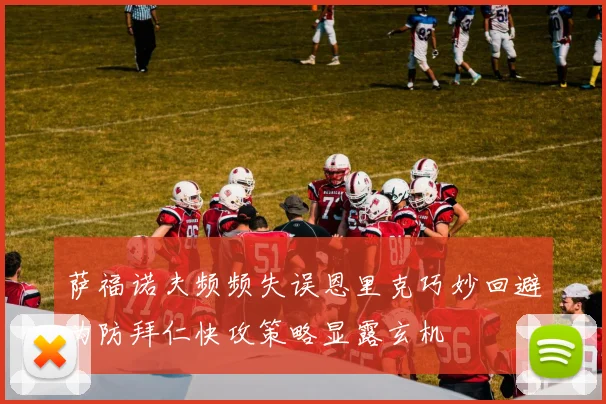 萨福诺夫频频失误恩里克巧妙回避为防拜仁快攻策略显露玄机