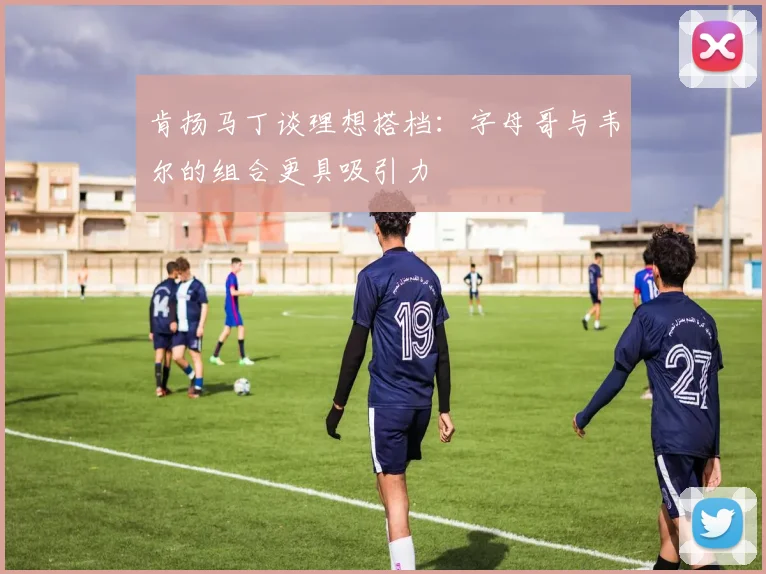 肯扬马丁谈理想搭档：字母哥与韦尔的组合更具吸引力