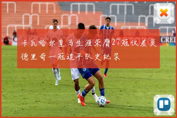 卡瓦哈尔皇马生涯荣膺27冠仅差莫德里奇一冠追平队史纪录