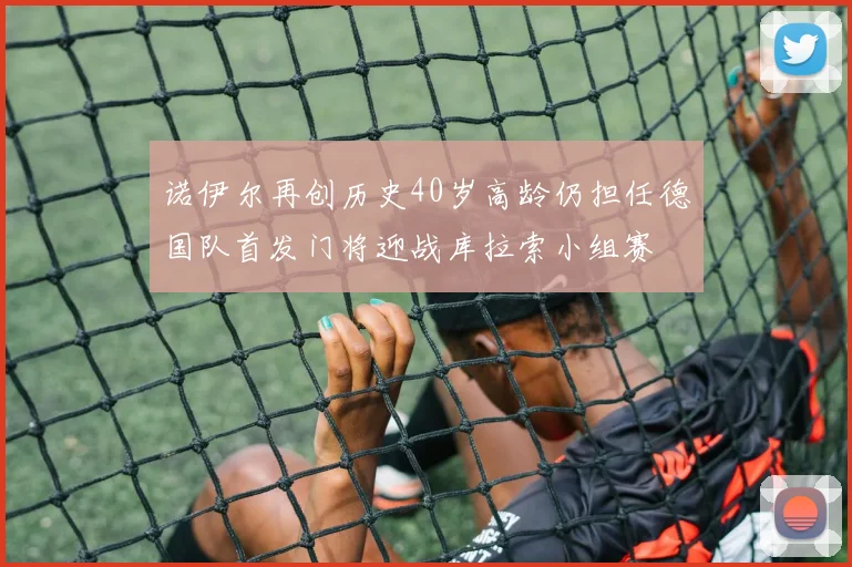 诺伊尔再创历史40岁高龄仍担任德国队首发门将迎战库拉索小组赛