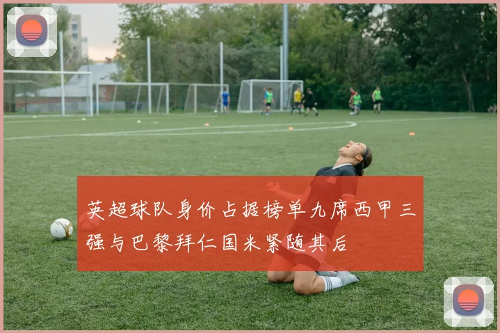 英超球队身价占据榜单九席西甲三强与巴黎拜仁国米紧随其后