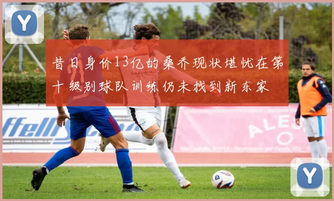 昔日身价13亿的桑乔现状堪忧在第十级别球队训练仍未找到新东家