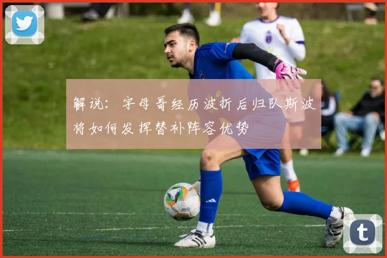 解说：字母哥经历波折后归队斯波将如何发挥替补阵容优势
