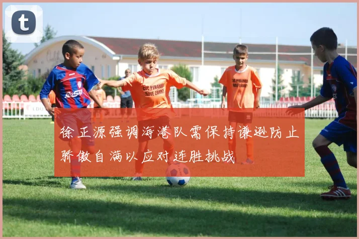 徐正源强调海港队需保持谦逊防止骄傲自满以应对连胜挑战