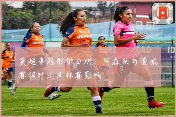 英超争冠形势分析：阿森纳与曼城赛程对比及杯赛影响