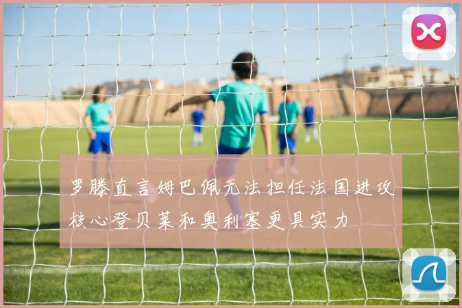 罗滕直言姆巴佩无法担任法国进攻核心登贝莱和奥利塞更具实力